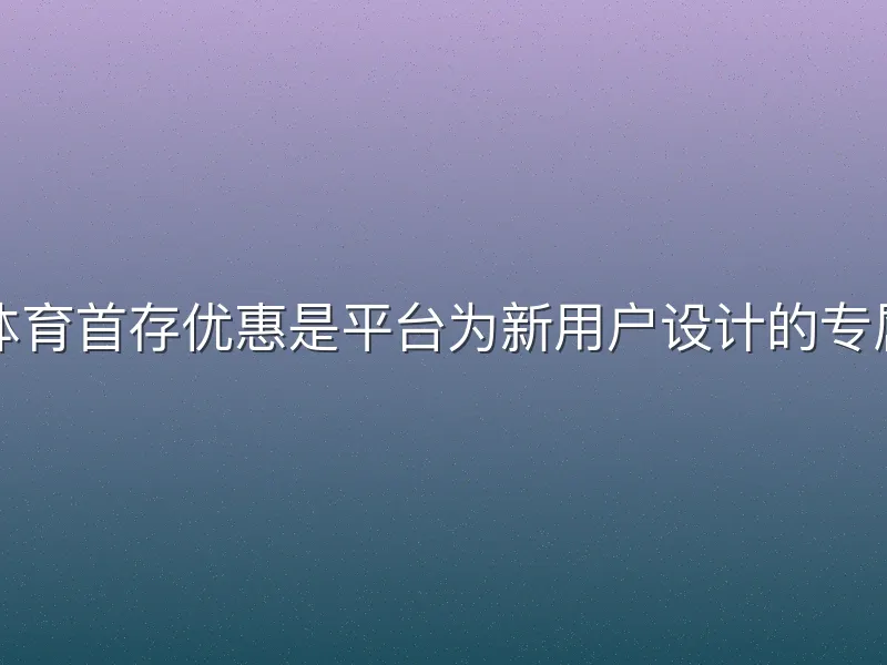 半岛体育首存优惠是平台为新用户设计的专属福利